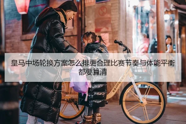 皇马中场轮换方案怎么排更合理比赛节奏与体能平衡都要算清